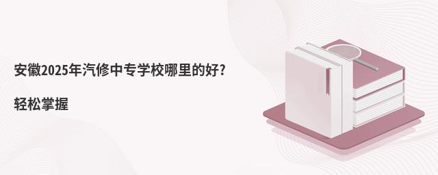 安徽2025年汽修中專學(xué)校哪里的好?輕松掌握