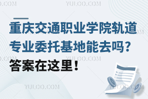 重慶交通職業(yè)學院軌道專業(yè)委托基地能去嗎?答案在這里！