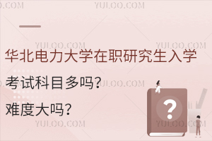 華北電力大學(xué)在職研究生入學(xué)考試科目多嗎？難度大嗎？