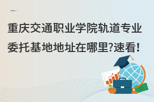 重慶交通職業(yè)學院軌道專業(yè)委托基地地址在哪里?速看！