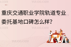 重慶交通職業(yè)學院軌道專業(yè)委托基地口碑怎么樣？