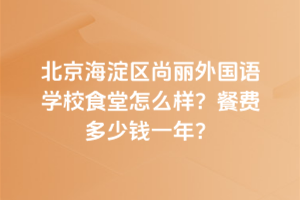 北京海淀區(qū)尚麗外國語學(xué)校食堂怎么樣？餐費多少錢一年？