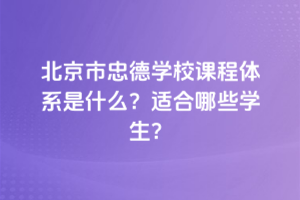 北京市忠德學校課程體系是什么？適合哪些學生？