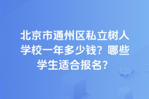 北京市通州區(qū)私立樹人學校一年多少錢？2025年哪些學生適合報名？