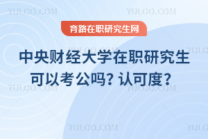 中央財經(jīng)大學(xué)在職研究生可以考公嗎？認(rèn)可度怎么樣？